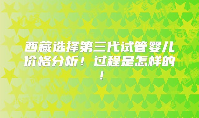 西藏选择第三代试管婴儿价格分析！过程是怎样的！