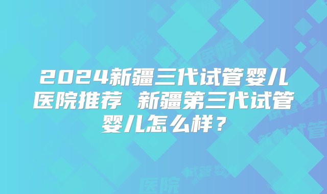 2024新疆三代试管婴儿医院推荐 新疆第三代试管婴儿怎么样？