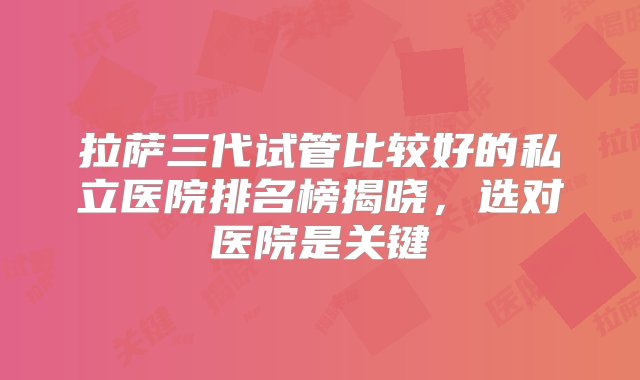 拉萨三代试管比较好的私立医院排名榜揭晓，选对医院是关键