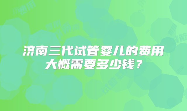 济南三代试管婴儿的费用大概需要多少钱？