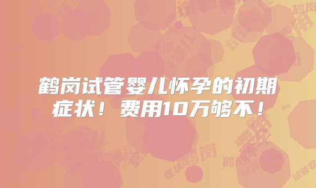 鹤岗试管婴儿怀孕的初期症状！费用10万够不！