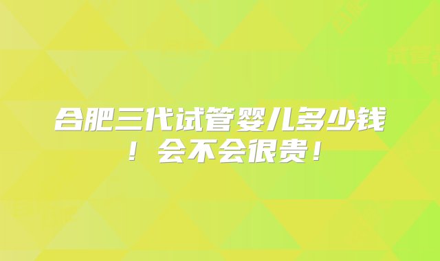 合肥三代试管婴儿多少钱！会不会很贵！