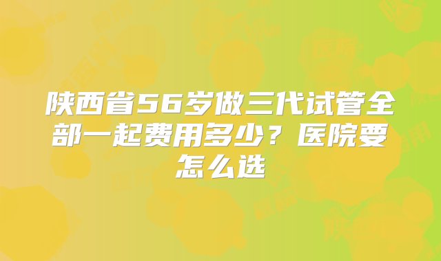 陕西省56岁做三代试管全部一起费用多少？医院要怎么选