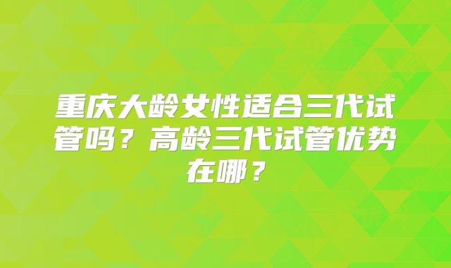 重庆大龄女性适合三代试管吗？高龄三代试管优势在哪？