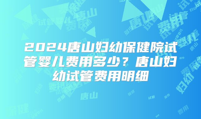 2024唐山妇幼保健院试管婴儿费用多少？唐山妇幼试管费用明细