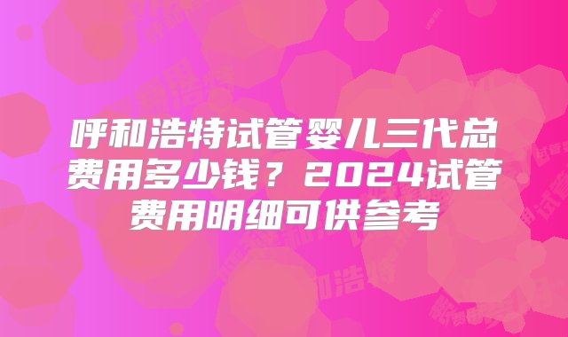 呼和浩特试管婴儿三代总费用多少钱？2024试管费用明细可供参考