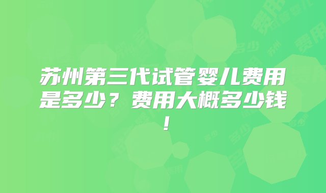 苏州第三代试管婴儿费用是多少？费用大概多少钱！