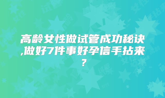 高龄女性做试管成功秘诀,做好7件事好孕信手拈来？