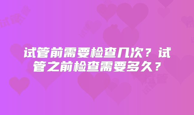 试管前需要检查几次？试管之前检查需要多久？