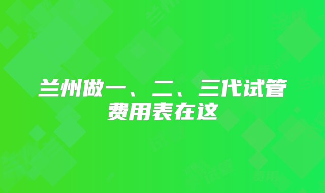 兰州做一、二、三代试管费用表在这