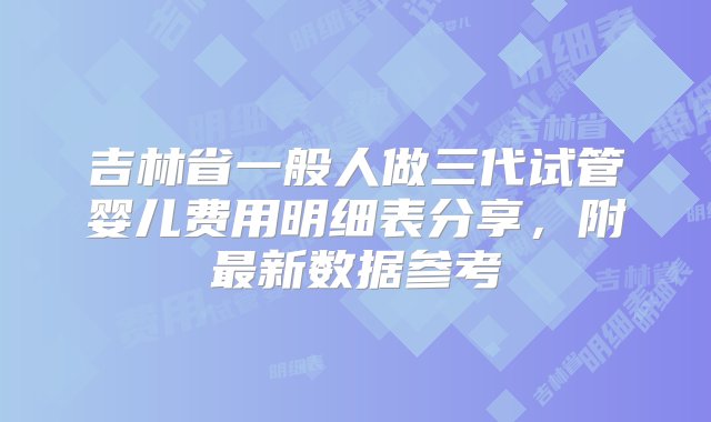 吉林省一般人做三代试管婴儿费用明细表分享，附最新数据参考