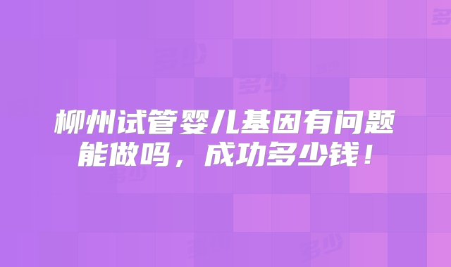 柳州试管婴儿基因有问题能做吗，成功多少钱！