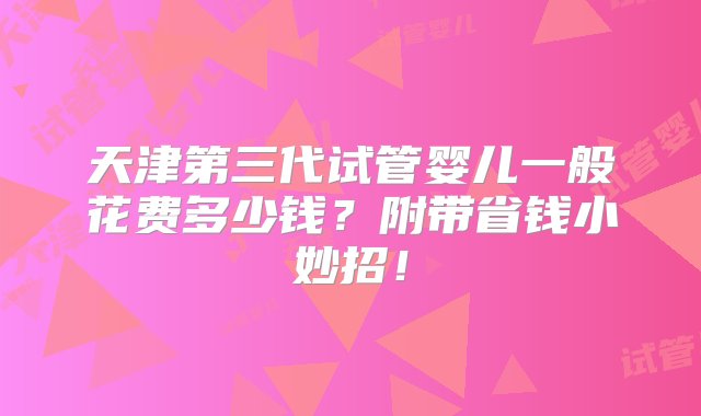 天津第三代试管婴儿一般花费多少钱？附带省钱小妙招！