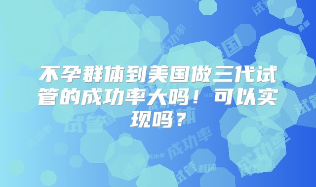 不孕群体到美国做三代试管的成功率大吗！可以实现吗？