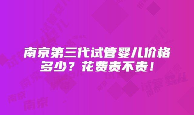 南京第三代试管婴儿价格多少？花费贵不贵！