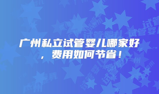 广州私立试管婴儿哪家好，费用如何节省！