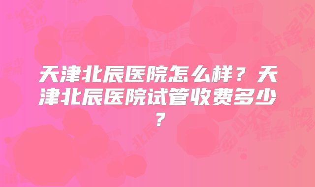 天津北辰医院怎么样？天津北辰医院试管收费多少？