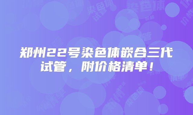 郑州22号染色体嵌合三代试管，附价格清单！