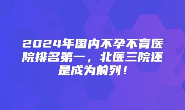 2024年国内不孕不育医院排名第一，北医三院还是成为前列！