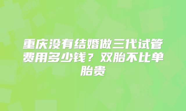 重庆没有结婚做三代试管费用多少钱？双胎不比单胎贵