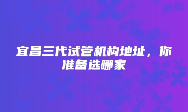 宜昌三代试管机构地址，你准备选哪家