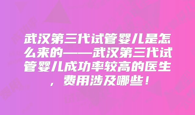 武汉第三代试管婴儿是怎么来的——武汉第三代试管婴儿成功率较高的医生，费用涉及哪些！