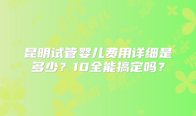 昆明试管婴儿费用详细是多少？10全能搞定吗？