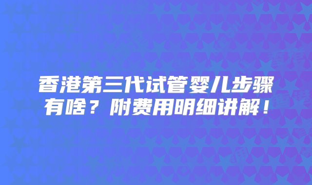 香港第三代试管婴儿步骤有啥？附费用明细讲解！