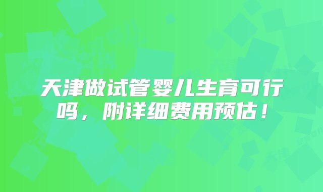 天津做试管婴儿生育可行吗，附详细费用预估！