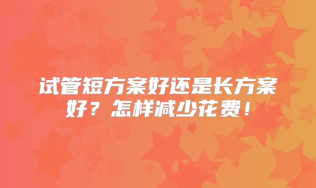 试管短方案好还是长方案好？怎样减少花费！