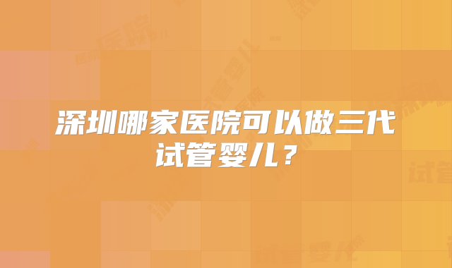 深圳哪家医院可以做三代试管婴儿？