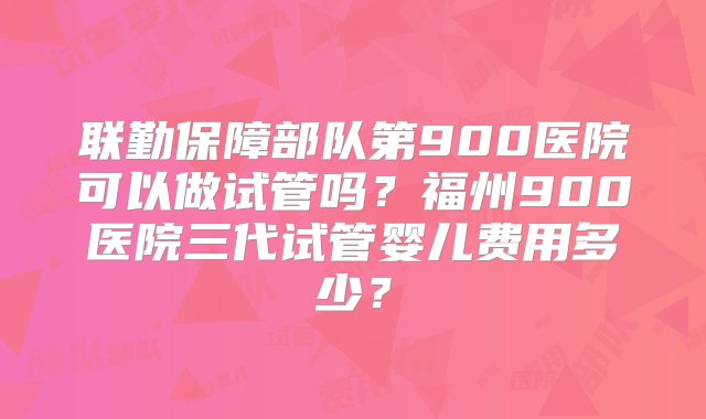 联勤保障部队第900医院可以做试管吗？福州900医院三代试管婴儿费用多少？