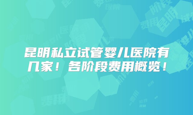 昆明私立试管婴儿医院有几家！各阶段费用概览！