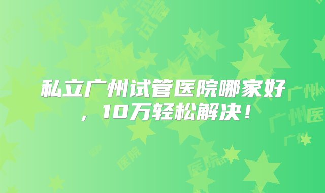 私立广州试管医院哪家好，10万轻松解决！