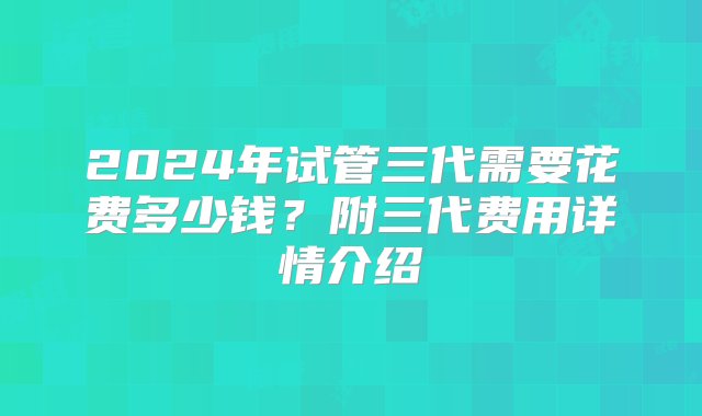 2024年试管三代需要花费多少钱？附三代费用详情介绍