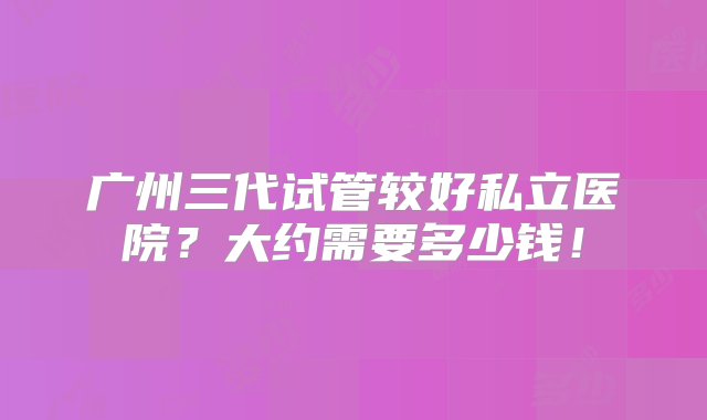 广州三代试管较好私立医院？大约需要多少钱！