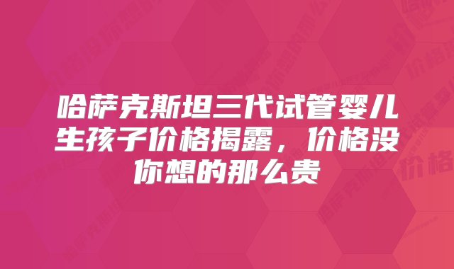 哈萨克斯坦三代试管婴儿生孩子价格揭露，价格没你想的那么贵