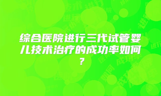 综合医院进行三代试管婴儿技术治疗的成功率如何？