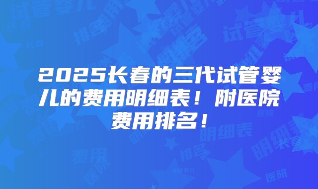 2025长春的三代试管婴儿的费用明细表！附医院费用排名！