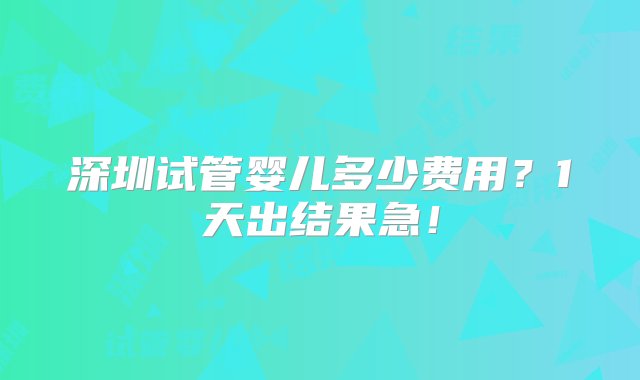 深圳试管婴儿多少费用？1天出结果急！