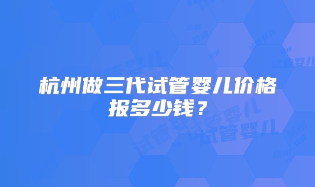 杭州做三代试管婴儿价格报多少钱？