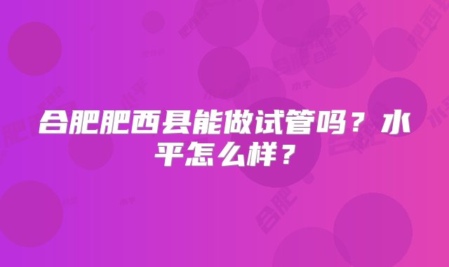 合肥肥西县能做试管吗？水平怎么样？