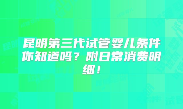 昆明第三代试管婴儿条件你知道吗？附日常消费明细！