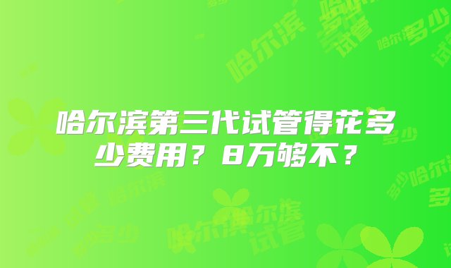 哈尔滨第三代试管得花多少费用？8万够不？