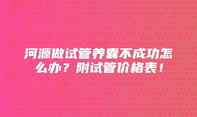 河源做试管养囊不成功怎么办？附试管价格表！