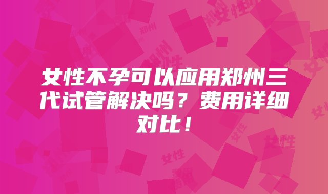 女性不孕可以应用郑州三代试管解决吗？费用详细对比！