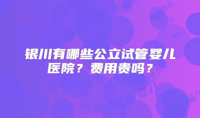 银川有哪些公立试管婴儿医院？费用贵吗？