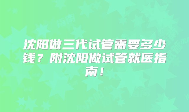 沈阳做三代试管需要多少钱？附沈阳做试管就医指南！