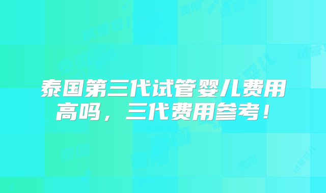 泰国第三代试管婴儿费用高吗，三代费用参考！