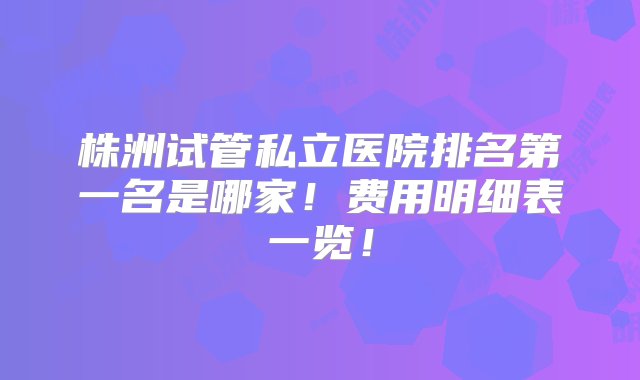 株洲试管私立医院排名第一名是哪家！费用明细表一览！